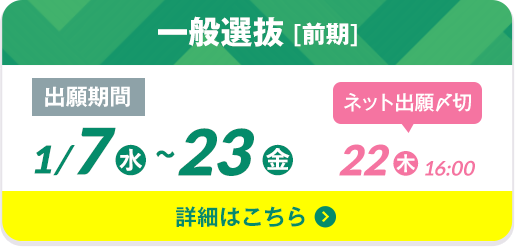 一般選抜 [前期] 出願期間1/7（水）〜23（金）ネット出願〆切 22（木）16:00