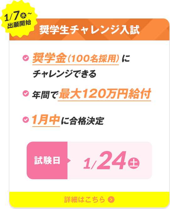 1/7（水）〜出願開始 奨学生チャレンジ入試 奨学金（100名採用）にチャレンジできる 年間で最大120万円給付 1月中に合格決定 試験日1/24（土）
