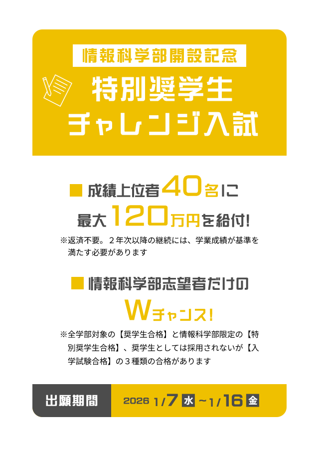 情報科学部開設記念 特別奨学生チャレンジ入試 出願期間 2026 1/7（水）〜16（金）成績上位者40名に最大120万円を給付！ ※返済不要。2年次以降の継続には、学業成績が基準を満たす必要があります。 情報科学部志望者だけのWチャンス! ※全学部対象の【奨学生合格】と情報科学部限定の【特別奨学生合格】、奨学生としては採用されないが 【入学試験合格】の3種類の合格
