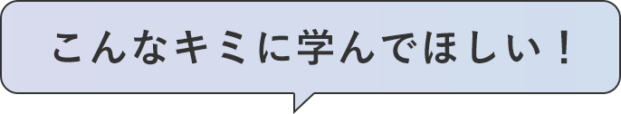 こんなキミに学んでほしい！