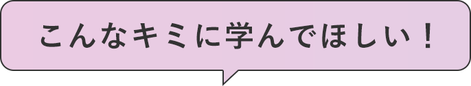 こんなキミに学んでほしい！