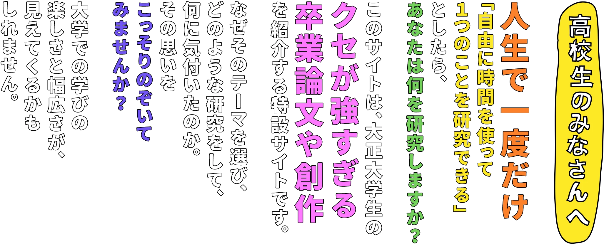 【高校生のみなさんへ】人生で一度だけ「自由に時間を使って一つのことを研究できる」としたら、あなたは何 を研究しますか？ このサイトは、大正大学生のクセが強すぎる卒業論文や創作を紹介する特設サイトです。 なぜそのテーマを選び、どのような研究をして、何に気付いたのか。その思いをこっそり のぞいてみませんか？ 大学での学びの楽しさと幅広さが、見えてくるかもしれません。